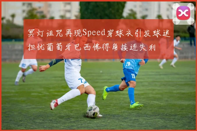 冥灯诅咒再现Speed穿球衣引发球迷担忧葡萄牙巴西佛得角接连失利