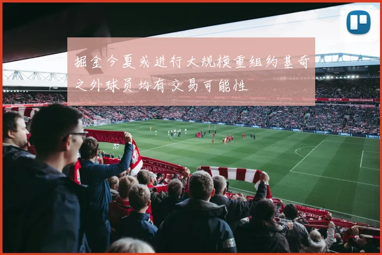 掘金今夏或进行大规模重组约基奇之外球员均有交易可能性