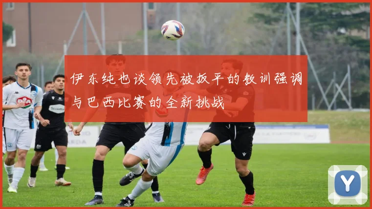 伊东纯也谈领先被扳平的教训强调与巴西比赛的全新挑战