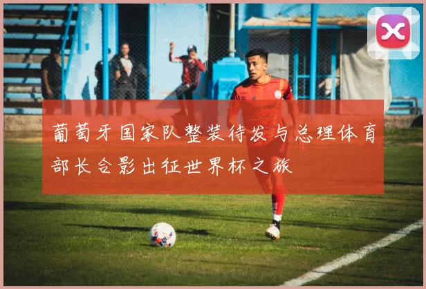 葡萄牙国家队整装待发与总理体育部长合影出征世界杯之旅