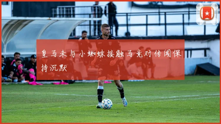 皇马未与小蜘蛛接触马竞对传闻保持沉默