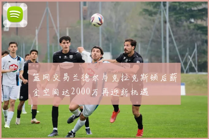 篮网交易兰德尔与克拉克斯顿后薪金空间达2000万再迎新机遇