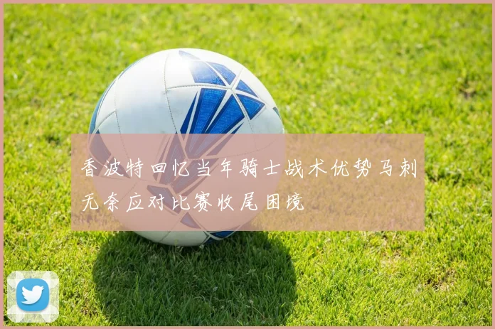 香波特回忆当年骑士战术优势马刺无奈应对比赛收尾困境