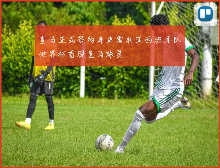 皇马正式签约库库雷利亚西班牙队世界杯首现皇马球员