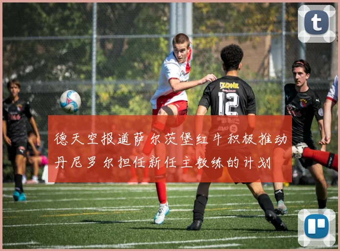 德天空报道萨尔茨堡红牛积极推动丹尼罗尔担任新任主教练的计划
