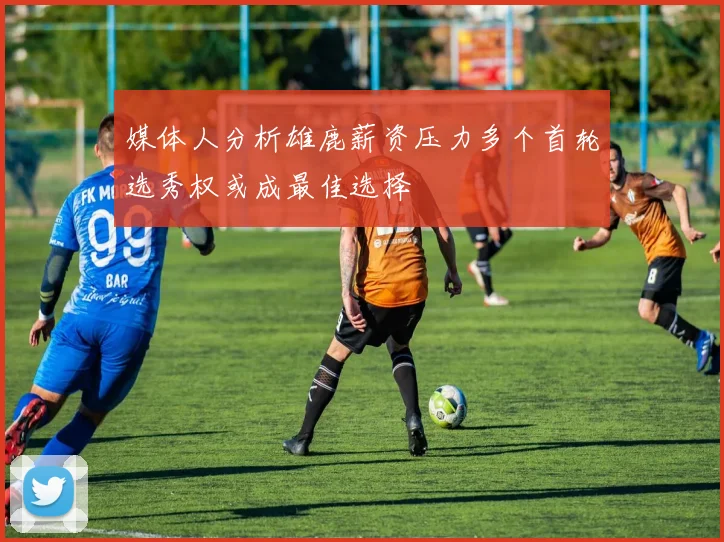 媒体人分析雄鹿薪资压力多个首轮选秀权或成最佳选择