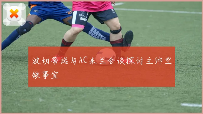 波切蒂诺与AC米兰会谈探讨主帅空缺事宜