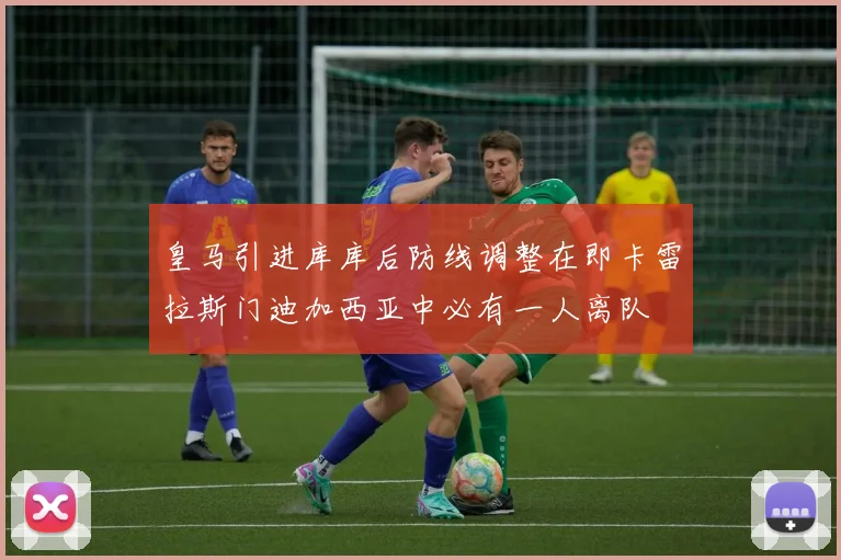 皇马引进库库后防线调整在即卡雷拉斯门迪加西亚中必有一人离队